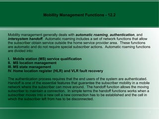 Mobility Management Functions - 12.2



Mobility management generally deals with automatic roaming, authentication, and
intersystem handoff. Automatic roaming includes a set of network functions that allow
the subscriber obtain service outside the home service provider area. These functions
are automatic and do not require special subscriber actions. Automatic roaming functions
are divided into:

I. Mobile station (MS) service qualification
II. MS location management
III. MS state management
IV. Home location register (HLR) and VLR fault recovery

The authentication process requires that the end users of the system are authenticated.
Handoff is one of the essential features that guarantee the subscriber mobility in a mobile
network where the subscriber can move around. The handoff function allows the moving
subscriber to maintain a connection. In simple terms the handoff functions works when a
subscriber moves into a new cell a new connection has to be established and the cell in
which the subscriber left from has to be disconnected.


                                                                                          5
 