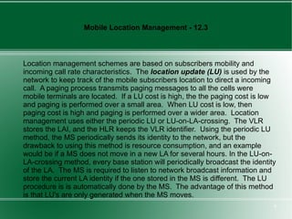 Mobile Location Management - 12.3



Location management schemes are based on subscribers mobility and
incoming call rate characteristics. The location update (LU) is used by the
network to keep track of the mobile subscribers location to direct a incoming
call. A paging process transmits paging messages to all the cells were
mobile terminals are located. If a LU cost is high, the the paging cost is low
and paging is performed over a small area. When LU cost is low, then
paging cost is high and paging is performed over a wider area. Location
management uses either the periodic LU or LU-on-LA-crossing. The VLR
stores the LAI, and the HLR keeps the VLR identifier. Using the periodic LU
method, the MS periodically sends its identity to the network, but the
drawback to using this method is resource consumption, and an example
would be if a MS does not move in a new LA for several hours. In the LU-on-
LA-crossing method, every base station will periodically broadcast the identity
of the LA. The MS is required to listen to network broadcast information and
store the current LA identity if the one stored in the MS is different. The LU
procedure is is automatically done by the MS. The advantage of this method
is that LU's are only generated when the MS moves.
                                                                              6
 