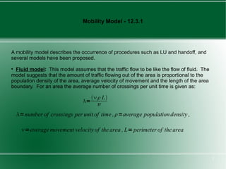 Mobility Model - 12.3.1




A mobility model describes the occurrence of procedures such as LU and handoff, and
several models have been proposed.

  Fluid model: This model assumes that the traffic flow to be like the flow of fluid. The
model suggests that the amount of traffic flowing out of the area is proportional to the
population density of the area, average velocity of movement and the length of the area
boundary. For an area the average number of crossings per unit time is given as:

                                      L
                                =
                                       
    =number of crossings per unit of time , =average population density ,

      =average movement velocity of the area , L= perimeter of the area



                                                                                            7
 