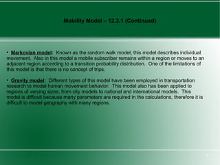 Mobility Model – 12.3.1 (Continued)





  Markovian model: Known as the random walk model, this model describes individual
movement. Also in this model a mobile subscriber remains within a region or moves to an
adjacent region according to a transition probability distribution. One of the limitations of
this model is that there is no concept of trips.

  Gravity model: Different types of this model have been employed in transportation
research to model human movement behavior. This model also has been applied to
regions of varying sizes, from city models to national and international models. This
model is difficult because many parameters are required in the calculations, therefore it is
difficult to model geography with many regions.




                                                                                                8
 