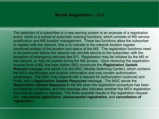 Mobile Registration - 12.4



The detection of a subscriber in a new serving system is an example of a registration
event, which is a subset of automatic roaming functions, which consists of MS service
qualification and MS location management. These two functions allow the subscriber
to register with the network, that is to indicate to the network location register
functional entities of the location and status of the MS. The registration functions need
to be performed before the network can provide service to the subscriber, with the
exception of emergency services like 911. Registration may be initiated by the MS or
the network, or may be implied during the MS access. Upon receiving the registration
request from a MS, the base station (BS) constructs the Registration Update
Request message and sends it to the MSC (Mobile Switching Center), which contains
the MS's identification and location information and may contain authorization
parameters. The MSC may respond with a request for authorization (optional) and
finally with a Registration Update Response message. The MSC sends the
Registration Update Response to the BS when the registration procedure has been
successfully completed, and this message also indicates whether the MS's registration
has been accepted or rejected. The three possible results in the registration request
are: successful registration, unsuccessful registration, and cancellation of
registration.

                                                                                       9
 