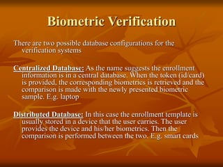 Biometric Verification
There are two possible database configurations for the
verification systems
Centralized Database: As the name suggests the enrollment
information is in a central database. When the token (id/card)
is provided, the corresponding biometrics is retrieved and the
comparison is made with the newly presented biometric
sample. E.g. laptop
Distributed Database: In this case the enrollment template is
usually stored in a device that the user carries. The user
provides the device and his/her biometrics. Then the
comparison is performed between the two. E.g. smart cards
 