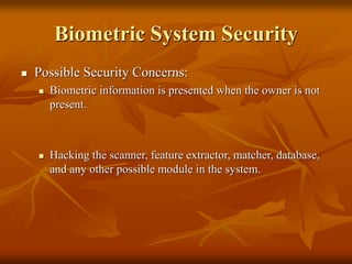 Biometric System Security
 Possible Security Concerns:
 Biometric information is presented when the owner is not
present.
 Hacking the scanner, feature extractor, matcher, database,
and any other possible module in the system.
 