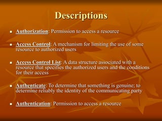 Descriptions
 Authorization: Permission to access a resource
 Access Control: A mechanism for limiting the use of some
resource to authorized users
 Access Control List: A data structure associated with a
resource that specifies the authorized users and the conditions
for their access
 Authenticate: To determine that something is genuine; to
determine reliably the identity of the communicating party
 Authentication: Permission to access a resource
 