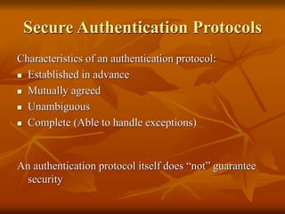 Secure Authentication Protocols
Characteristics of an authentication protocol:
 Established in advance
 Mutually agreed
 Unambiguous
 Complete (Able to handle exceptions)
An authentication protocol itself does “not” guarantee
security
 