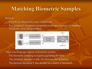 Matching Biometric Samples
Remark:
• P and K are checked by exact comparison;
• B is compared via pattern recognition techniques because of sampling
variations, noise and distortions
Three crucial design aspects of biometric system:
• The biometric sampling or signal acquisition (B=f(ß))
• The similarity function s=s(B1, B2) between two templates
• The decision threshold T that decides on a match or mismatch
 