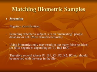 Matching Biometric Samples
 Screening
• Negative identification.
• Searching whether a subject is in an “interesting” people
database or not. (Most wanted criminals)
• Using biometrics only may result in too many false positives
(or false negatives depending on T). Bad ROC.
• Therefore several tokens P1, B1, K1, P2, K2, B2 etc. should
be matched with the ones in the file.
 