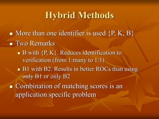 Hybrid Methods
 More than one identifier is used {P, K, B}
 Two Remarks
 B with {P, K}. Reduces identification to
verification (from 1:many to 1:1)
 B1 with B2. Results in better ROCs than using
only B1 or only B2
 Combination of matching scores is an
application specific problem
 