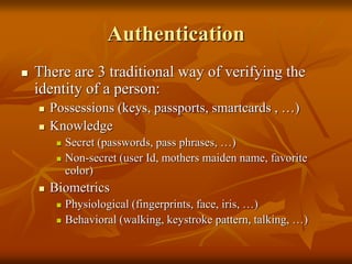 Authentication
 There are 3 traditional way of verifying the
identity of a person:
 Possessions (keys, passports, smartcards , …)
 Knowledge
 Secret (passwords, pass phrases, …)
 Non-secret (user Id, mothers maiden name, favorite
color)
 Biometrics
 Physiological (fingerprints, face, iris, …)
 Behavioral (walking, keystroke pattern, talking, …)
 
