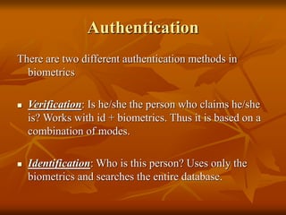 Authentication
There are two different authentication methods in
biometrics
 Verification: Is he/she the person who claims he/she
is? Works with id + biometrics. Thus it is based on a
combination of modes.
 Identification: Who is this person? Uses only the
biometrics and searches the entire database.
 