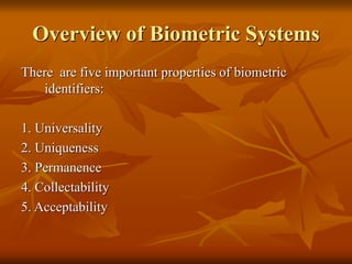 Overview of Biometric Systems
There are five important properties of biometric
identifiers:
1. Universality
2. Uniqueness
3. Permanence
4. Collectability
5. Acceptability
 