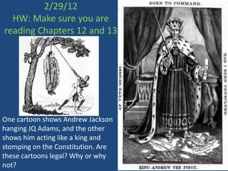 2/29/12
  HW: Make sure you are
reading Chapters 12 and 13




One cartoon shows Andrew Jackson
hanging JQ Adams, and the other
shows him acting like a king and
stomping on the Constitution. Are
these cartoons legal? Why or why
not?
 