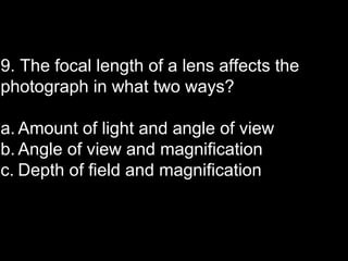 9. The focal length of a lens affects the
photograph in what two ways?

a. Amount of light and angle of view
b. Angle of view and magnification
c. Depth of field and magnification
 