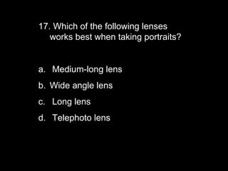 17. Which of the following lenses
   works best when taking portraits?


a. Medium-long lens
b. Wide angle lens
c. Long lens
d. Telephoto lens
 