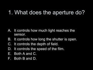 1. What does the aperture do?


A. It controls how much light reaches the
   sensor.
B. It controls how long the shutter is open.
C. It controls the depth of field.
D. It controls the speed of the film.
E. Both A and C.
F. Both B and D.
 