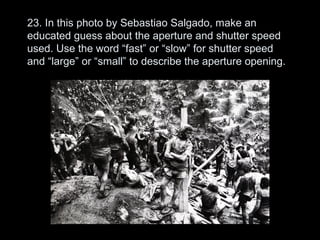 23. In this photo by Sebastiao Salgado, make an
educated guess about the aperture and shutter speed
used. Use the word “fast” or “slow” for shutter speed
and “large” or “small” to describe the aperture opening.
 
