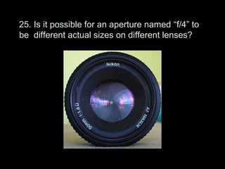 25. Is it possible for an aperture named “f/4” to
be different actual sizes on different lenses?
 