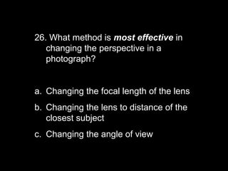 26. What method is most effective in
   changing the perspective in a
   photograph?


a. Changing the focal length of the lens
b. Changing the lens to distance of the
   closest subject
c. Changing the angle of view
 