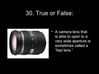 30. True or False:

         • A camera lens that
           is able to open to a
           very wide aperture is
           sometimes called a
           “fast lens.”
 