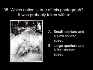 35. Which option is true of this photograph?
       It was probably taken with a:



                        A. Small aperture and
                           a slow shutter
                           speed.
                        B. Large aperture and
                           a fast shutter
                           speed.
 