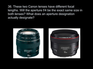 36. These two Canon lenses have different focal
lengths. Will the aperture f/4 be the exact same size in
both lenses? What does an aperture designation
actually designate?
 
