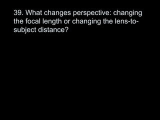 39. What changes perspective: changing
the focal length or changing the lens-to-
subject distance?
 