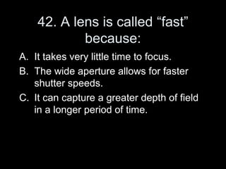 42. A lens is called “fast”
            because:
A. It takes very little time to focus.
B. The wide aperture allows for faster
   shutter speeds.
C. It can capture a greater depth of field
   in a longer period of time.
 