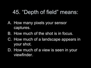 45. “Depth of field” means:
A. How many pixels your sensor
   captures.
B. How much of the shot is in focus.
C. How much of a landscape appears in
   your shot.
D. How much of a view is seen in your
   viewfinder.
 