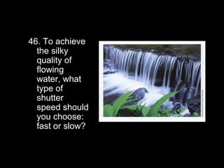 46. To achieve
  the silky
  quality of
  flowing
  water, what
  type of
  shutter
  speed should
  you choose:
  fast or slow?
 