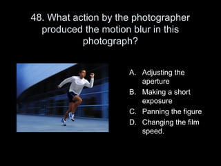 48. What action by the photographer
  produced the motion blur in this
           photograph?


                     A. Adjusting the
                        aperture
                     B. Making a short
                        exposure
                     C. Panning the figure
                     D. Changing the film
                        speed.
 