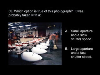 50. Which option is true of this photograph? It was
probably taken with a:



                                      A. Small aperture
                                         and a slow
                                         shutter speed.

                                      B. Large aperture
                                         and a fast
                                         shutter speed.
 