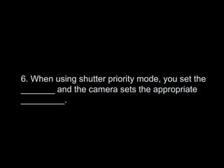 6. When using shutter priority mode, you set the
_______ and the camera sets the appropriate
_________.
 
