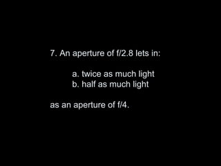 7. An aperture of f/2.8 lets in:

      a. twice as much light
      b. half as much light

as an aperture of f/4.
 