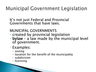 It’s not just Federal and Provincial
Governments that have laws.
MUNICIPAL GOVERNMENTS
◦ created by provincial legislation
◦ bylaw – a law made by the municipal level
of government.
◦ Examples:





zoning
taxation for the benefit of the municipality
subdivision
licensing

 