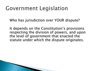Who has jurisdiction over YOUR dispute?
It depends on the Constitution’s provisions
respecting the division of powers, and upon
the level of government that enacted the
statute under which the dispute originates.

 