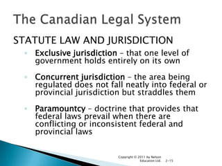 STATUTE LAW AND JURISDICTION
◦ Exclusive jurisdiction – that one level of
government holds entirely on its own
◦ Concurrent jurisdiction – the area being
regulated does not fall neatly into federal or
provincial jurisdiction but straddles them
◦ Paramountcy – doctrine that provides that
federal laws prevail when there are
conflicting or inconsistent federal and
provincial laws
Copyright © 2011 by Nelson
Education Ltd.

2-15

 