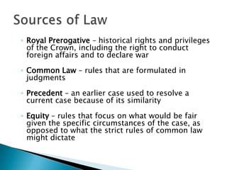 ◦ Royal Prerogative – historical rights and privileges
of the Crown, including the right to conduct
foreign affairs and to declare war
◦ Common Law – rules that are formulated in
judgments

◦ Precedent – an earlier case used to resolve a
current case because of its similarity
◦ Equity – rules that focus on what would be fair
given the specific circumstances of the case, as
opposed to what the strict rules of common law
might dictate

 