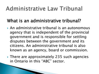 What is an administrative tribunal?




An administrative tribunal is an autonomous
agency that is independent of the provincial
government and is responsible for settling
disputes between the government and its
citizens. An administrative tribunal is also
known as an agency, board or commission.
There are approximately 235 such agencies
in Ontario in this “ABC” sector.

 
