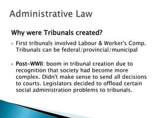 Why were Tribunals created?




First tribunals involved Labour & Worker's Comp.
Tribunals can be federal/provincial/municipal
Post-WWII: boom in tribunal creation due to
recognition that society had become more
complex. Didn't make sense to send all decisions
to courts. Legislators decided to offload certain
social administration problems to tribunals.

 