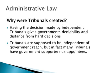 Why were Tribunals created?




Having the decision made by independent
Tribunals gives governments deniability and
distance from hard decisions

Tribunals are supposed to be independent of
government reach, but in fact many Tribunals
have government supporters as appointees.

 