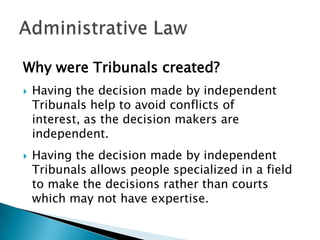 Why were Tribunals created?




Having the decision made by independent
Tribunals help to avoid conflicts of
interest, as the decision makers are
independent.
Having the decision made by independent
Tribunals allows people specialized in a field
to make the decisions rather than courts
which may not have expertise.

 