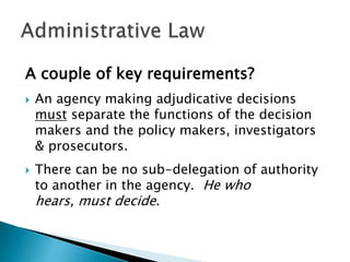 A couple of key requirements?




An agency making adjudicative decisions
must separate the functions of the decision
makers and the policy makers, investigators
& prosecutors.
There can be no sub-delegation of authority
to another in the agency. He who
hears, must decide.

 