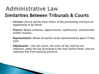 Similarities Between Tribunals & Courts
 Fairness: Ensure parties have notice of the proceeding and have an
opportunity to be heard.
 Process: Allows evidence, adjournments, submissions, and provides
written reasons.
 Representation: Allows all parties to be represented by agent if they
wish.
 Adjudication: Like the courts, the triers of fact and law are
impartial, apply the law according to the facts before them, and are
relatively free from political pressure.

 