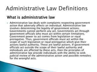 What is administrative law


Administrative law deals with complaints respecting government
action that adversely affects an individual. Administrative law
involves determining the legality of government actions.
Governments cannot perform any act. Governments act through
government officials who must act within certain limitations.
Government power to act comes from legislation or royal
prerogative. Thus, government officials must act within the
scope of such legislation or royal prerogative which give their
actions lawful authority. These are lawful actions. If government
officials act outside the scope of their lawful authority and
individuals are affected by these acts, then the principles of
administrative law provide individuals with the ability to seek
judicial review of the administrative action and possible remedies
for the wrongful acts.

 