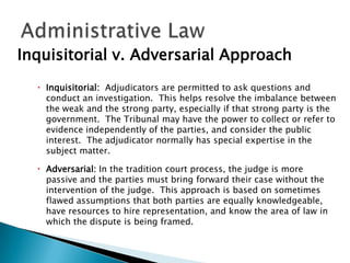 Inquisitorial v. Adversarial Approach
 Inquisitorial: Adjudicators are permitted to ask questions and
conduct an investigation. This helps resolve the imbalance between
the weak and the strong party, especially if that strong party is the
government. The Tribunal may have the power to collect or refer to
evidence independently of the parties, and consider the public
interest. The adjudicator normally has special expertise in the
subject matter.
 Adversarial: In the tradition court process, the judge is more
passive and the parties must bring forward their case without the
intervention of the judge. This approach is based on sometimes
flawed assumptions that both parties are equally knowledgeable,
have resources to hire representation, and know the area of law in
which the dispute is being framed.

 