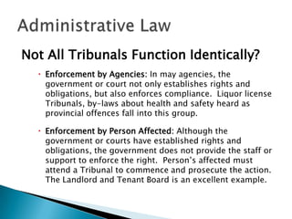 Not All Tribunals Function Identically?
 Enforcement by Agencies: In may agencies, the
government or court not only establishes rights and
obligations, but also enforces compliance. Liquor license
Tribunals, by-laws about health and safety heard as
provincial offences fall into this group.
 Enforcement by Person Affected: Although the
government or courts have established rights and
obligations, the government does not provide the staff or
support to enforce the right. Person’s affected must
attend a Tribunal to commence and prosecute the action.
The Landlord and Tenant Board is an excellent example.

 