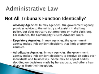 Not All Tribunals Function Identically?
 Advisory Agencies: In may agencies, the government agency
provides advice to the ministry and assists in drafting
policy, but does not carry out programs or make decisions.
For instance, the Commodity Futures Advisory Board.
 Regulatory Agencies: In may agencies, the government
agency makes independent decisions that limit or promote
conduct.
 Adjudicative Agencies: In may agencies, the government
agency makes independent decisions to resolve disputes over
individuals and businesses. Some may be appeal bodies
deciding on decisions made by bureaucrats, and others hear
disputes from their inception.

 