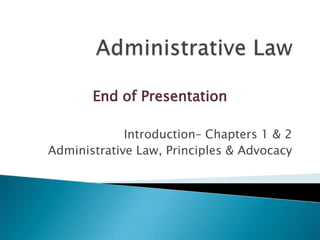 End of Presentation
Introduction– Chapters 1 & 2
Administrative Law, Principles & Advocacy

 