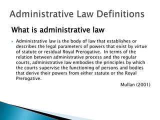 What is administrative law


Administrative law is the body of law that establishes or
describes the legal parameters of powers that exist by virtue
of statute or residual Royal Prerogative. In terms of the
relation between administrative process and the regular
courts, administrative law embodies the principles by which
the courts supervise the functioning of persons and bodies
that derive their powers from either statute or the Royal
Prerogative.
Mullan (2001)

 