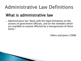 What is administrative law


Administrative law "deals with the legal limitations on the
actions of government officials, and on the remedies which
are available to anyone affected by a transgression of these
limits."
Villers and Jones (1998)

 